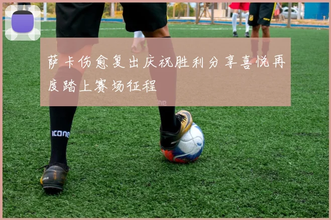 萨卡伤愈复出庆祝胜利分享喜悦再度踏上赛场征程