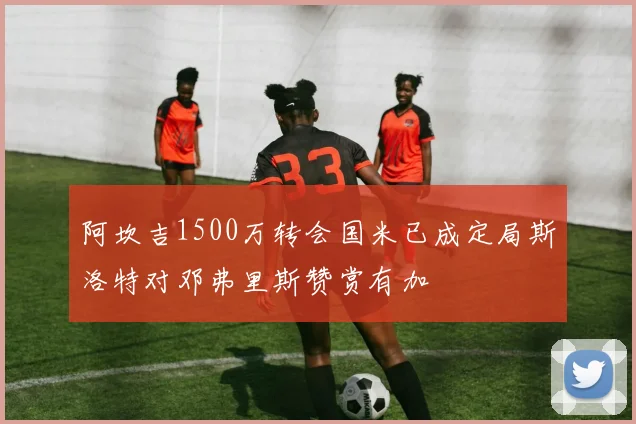 阿坎吉1500万转会国米已成定局斯洛特对邓弗里斯赞赏有加
