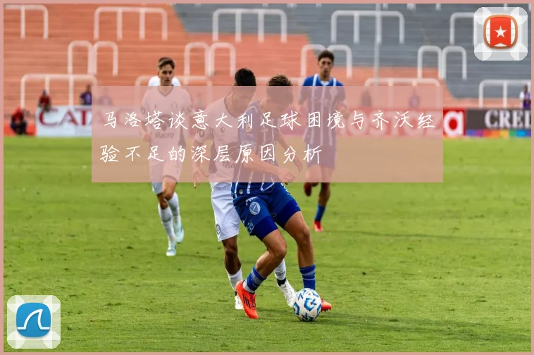 马洛塔谈意大利足球困境与齐沃经验不足的深层原因分析