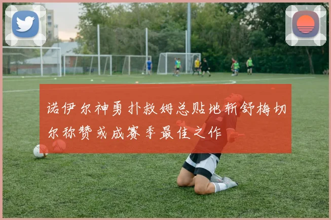诺伊尔神勇扑救姆总贴地斩舒梅切尔称赞或成赛季最佳之作
