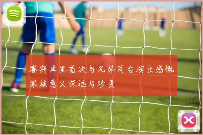 赛斯库里首次与兄弟同台演出感慨家族意义深远与珍贵