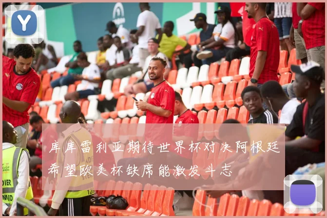 库库雷利亚期待世界杯对决阿根廷希望欧美杯缺席能激发斗志