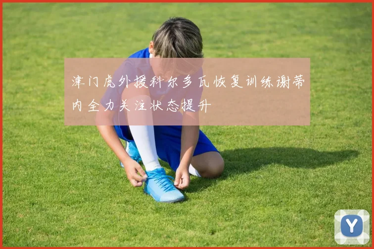 津门虎外援科尔多瓦恢复训练谢蒂内全力关注状态提升