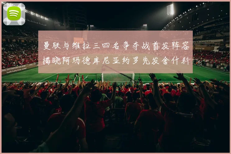 曼联与维拉三四名争夺战首发阵容揭晓阿玛德库尼亚约罗先发舍什科替补出战