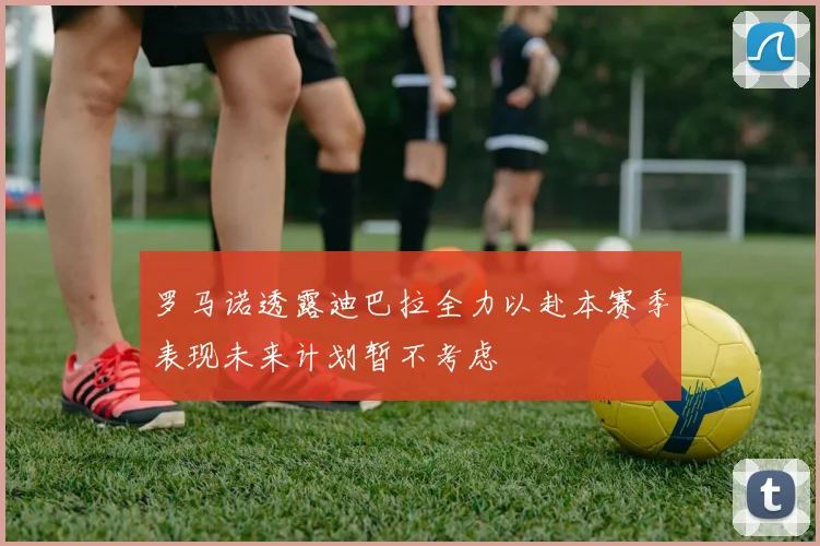 罗马诺透露迪巴拉全力以赴本赛季表现未来计划暂不考虑