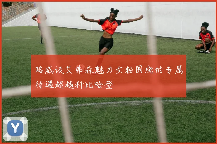 路威谈艾弗森魅力女粉围绕的专属待遇超越科比哈登