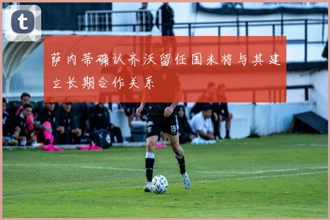 萨内蒂确认齐沃留任国米将与其建立长期合作关系