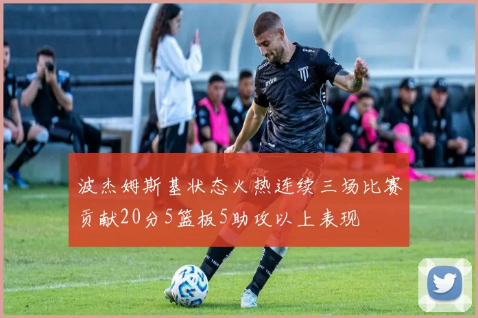 波杰姆斯基状态火热连续三场比赛贡献20分5篮板5助攻以上表现