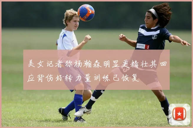 美女记者称杨瀚森明显更精壮其回应背伤好转力量训练已恢复