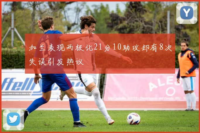 加兰表现两极化21分10助攻却有8次失误引发热议