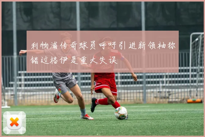 利物浦传奇球员呼吁引进新领袖称错过格伊是重大失误