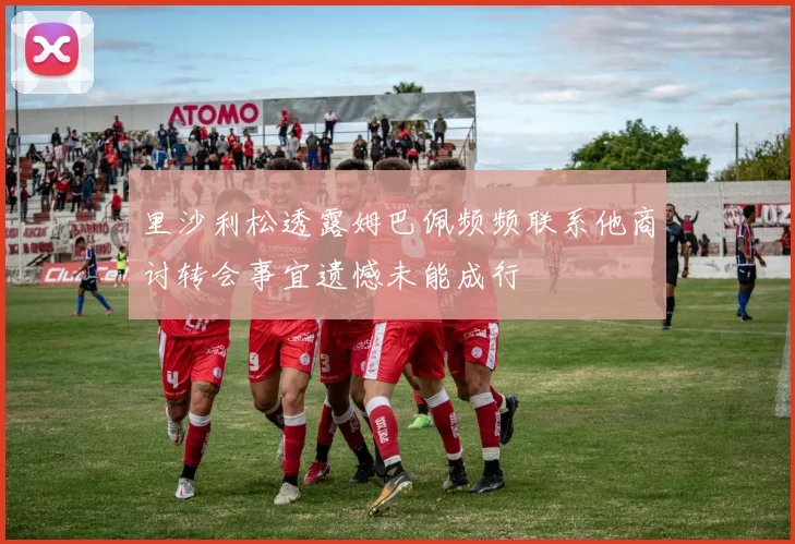 里沙利松透露姆巴佩频频联系他商讨转会事宜遗憾未能成行