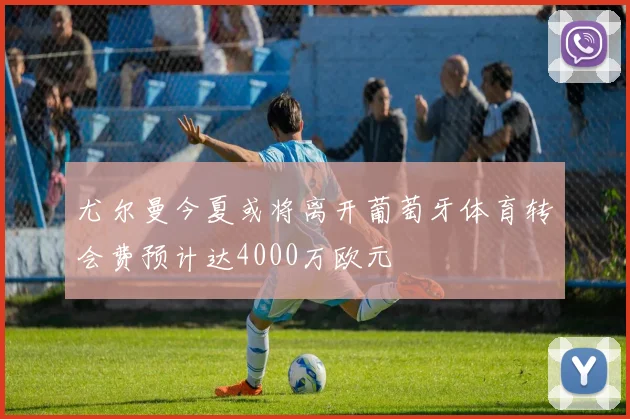 尤尔曼今夏或将离开葡萄牙体育转会费预计达4000万欧元