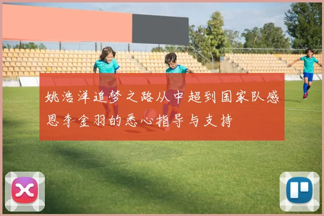姚浩洋追梦之路从中超到国家队感恩李金羽的悉心指导与支持