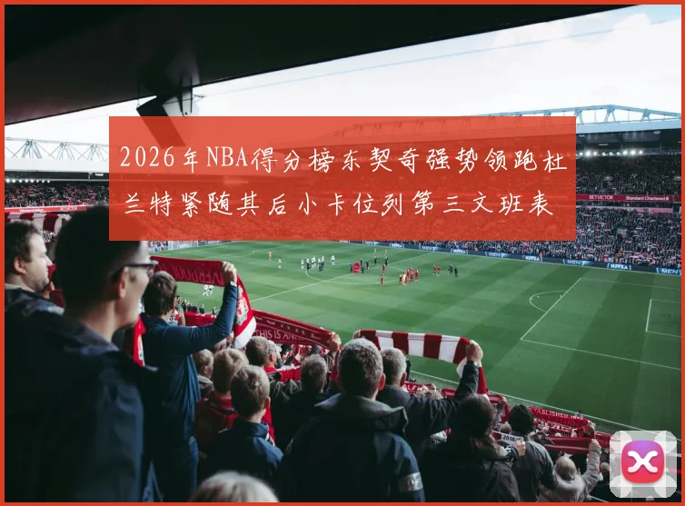2026年NBA得分榜东契奇强势领跑杜兰特紧随其后小卡位列第三文班表现不俗位居第六