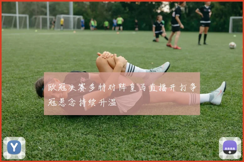 欧冠决赛多特对阵皇马直播开打争冠悬念持续升温