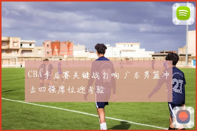 CBA季后赛关键战打响 广东男篮冲击四强席位迎考验