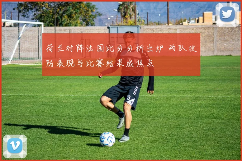 荷兰对阵法国比分分析出炉 两队攻防表现与比赛结果成焦点