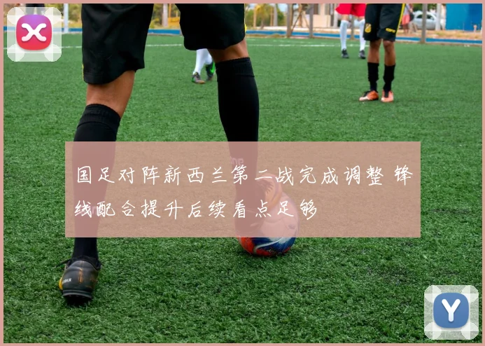 国足对阵新西兰第二战完成调整 锋线配合提升后续看点足够