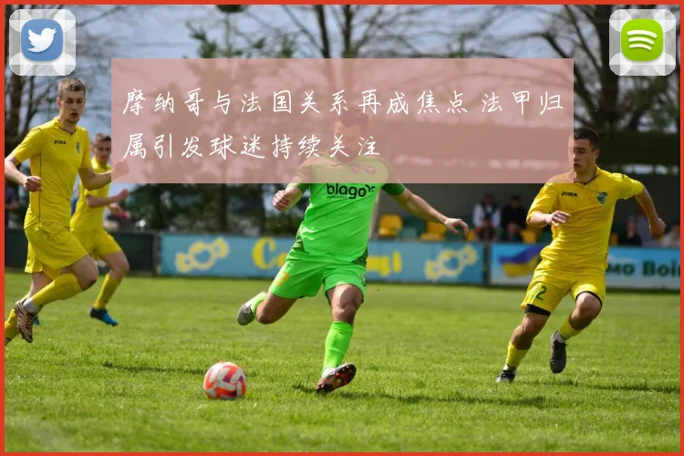 摩纳哥与法国关系再成焦点 法甲归属引发球迷持续关注