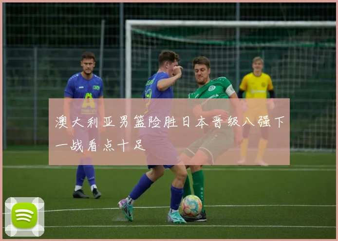 澳大利亚男篮险胜日本晋级八强下一战看点十足