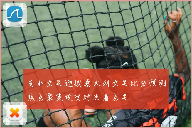 南非女足迎战意大利女足比分预测焦点聚集攻防对决看点足